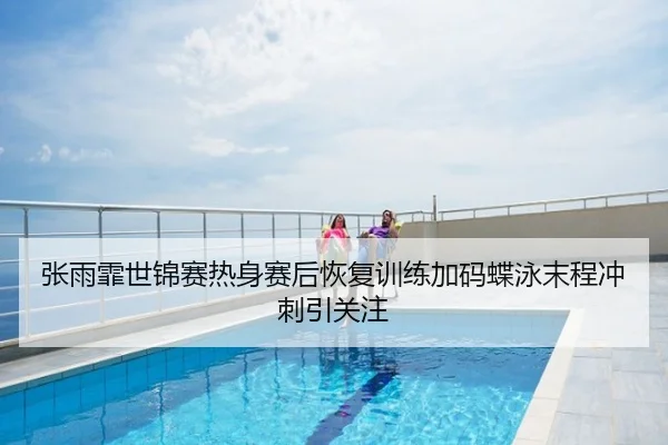 张雨霏世锦赛热身赛后恢复训练加码蝶泳末程冲刺引关注