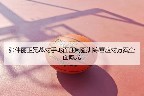 张伟丽卫冕战对手地面压制强训练营应对方案全面曝光
