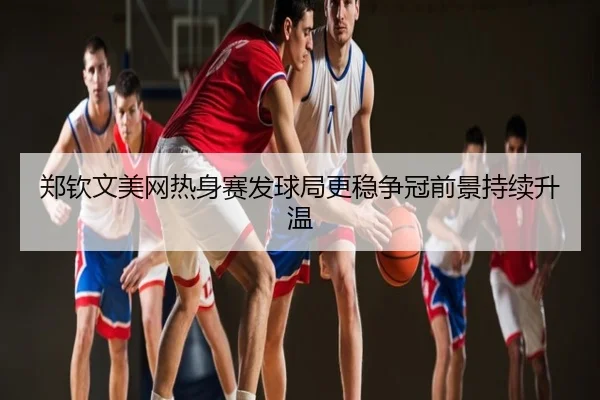 郑钦文美网热身赛发球局更稳争冠前景持续升温