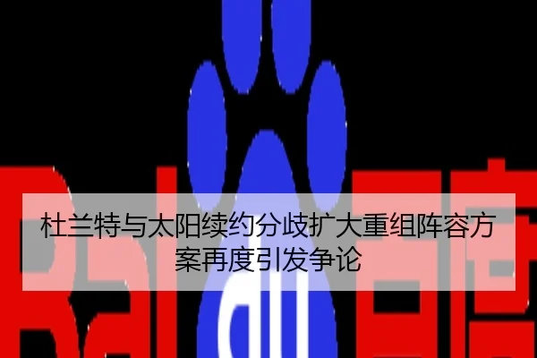 杜兰特与太阳续约分歧扩大重组阵容方案再度引发争论