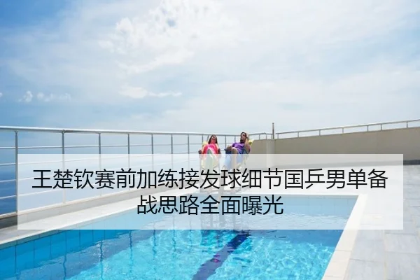 王楚钦赛前加练接发球细节国乒男单备战思路全面曝光