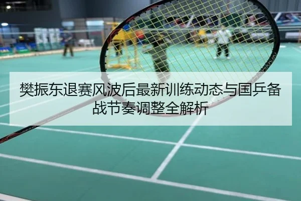 樊振东退赛风波后最新训练动态与国乒备战节奏调整全解析