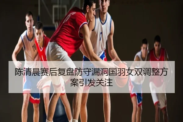 陈清晨赛后复盘防守漏洞国羽女双调整方案引发关注